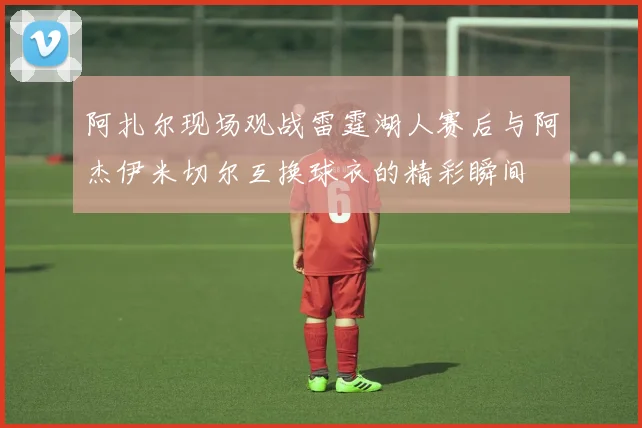 阿扎尔现场观战雷霆湖人赛后与阿杰伊米切尔互换球衣的精彩瞬间