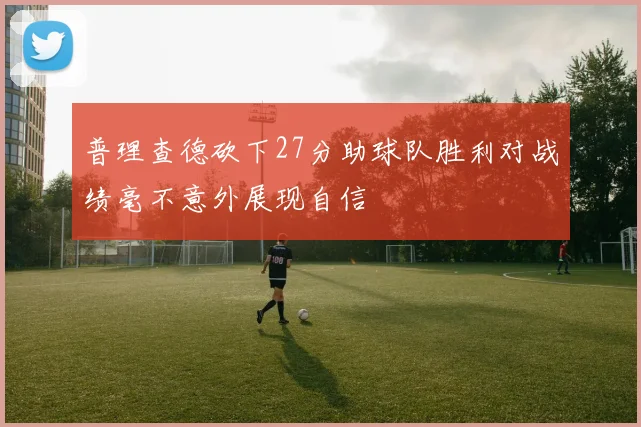 普理查德砍下27分助球队胜利对战绩毫不意外展现自信