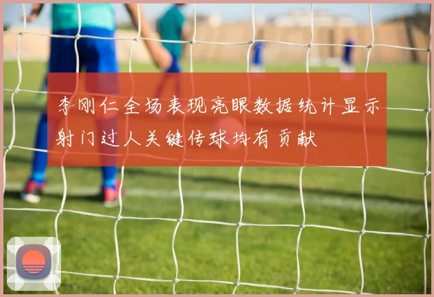 李刚仁全场表现亮眼数据统计显示射门过人关键传球均有贡献