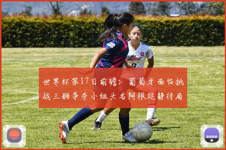 世界杯第17日前瞻：葡萄牙面临挑战三狮争夺小组头名阿根廷静待局势变化