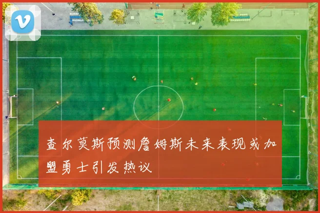 查尔莫斯预测詹姆斯未来表现或加盟勇士引发热议