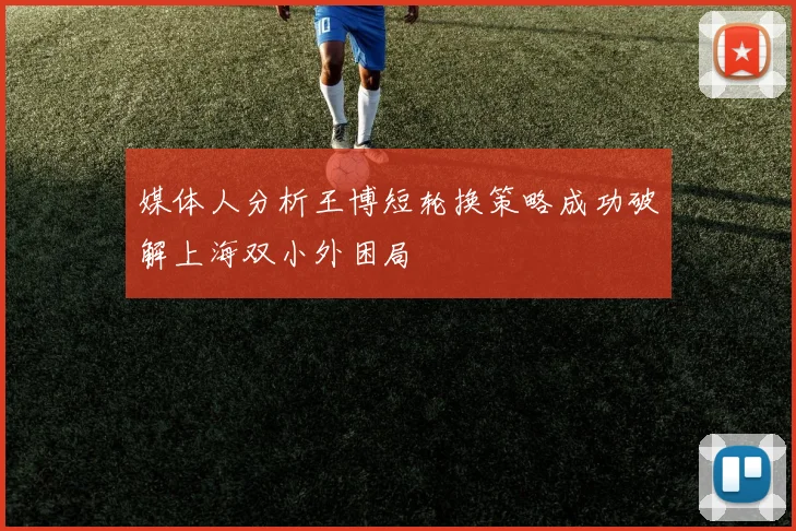 媒体人分析王博短轮换策略成功破解上海双小外困局