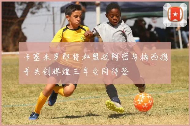 卡塞米罗即将加盟迈阿密与梅西携手共创辉煌三年合同待签