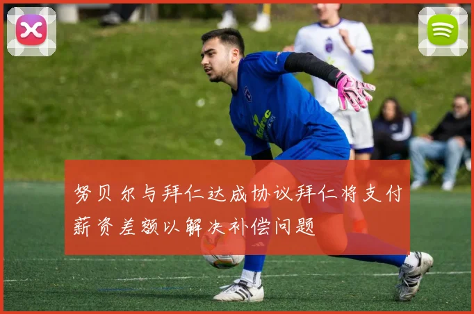努贝尔与拜仁达成协议拜仁将支付薪资差额以解决补偿问题