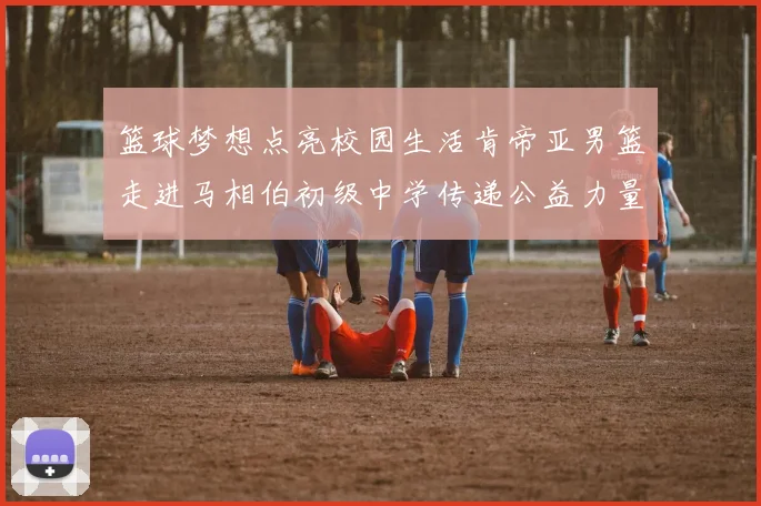 篮球梦想点亮校园生活肯帝亚男篮走进马相伯初级中学传递公益力量
