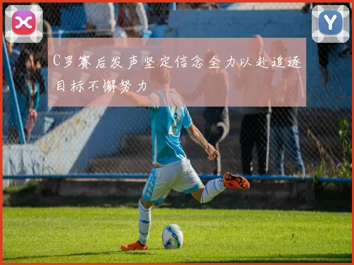 C罗赛后发声坚定信念全力以赴追逐目标不懈努力