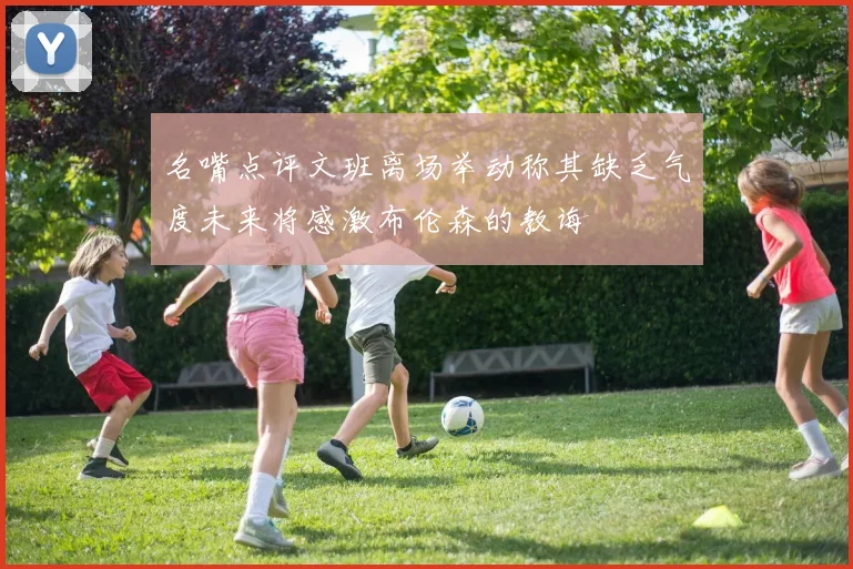 名嘴点评文班离场举动称其缺乏气度未来将感激布伦森的教诲