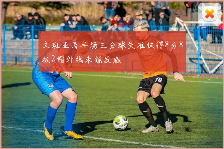 文班亚马半场三分球失准仅得8分8板2帽外线未能发威