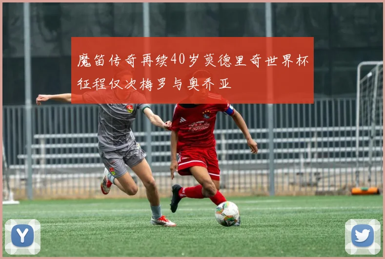 魔笛传奇再续40岁莫德里奇世界杯征程仅次梅罗与奥乔亚