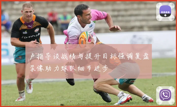 卢指导谈战绩与提升目标强调复盘录像助力球队细节进步