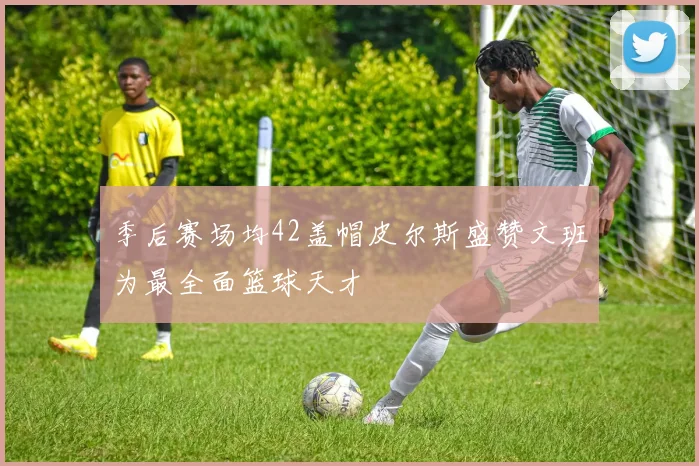 季后赛场均42盖帽皮尔斯盛赞文班为最全面篮球天才