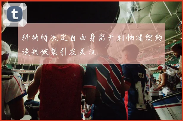 科纳特决定自由身离开利物浦续约谈判破裂引发关注