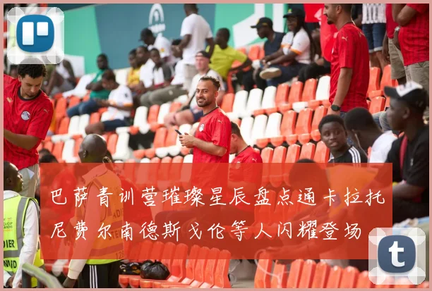 巴萨青训营璀璨星辰盘点通卡拉托尼费尔南德斯戈伦等人闪耀登场