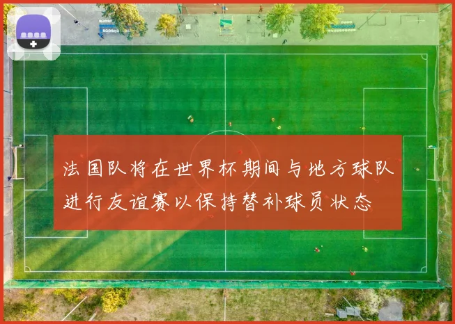 法国队将在世界杯期间与地方球队进行友谊赛以保持替补球员状态