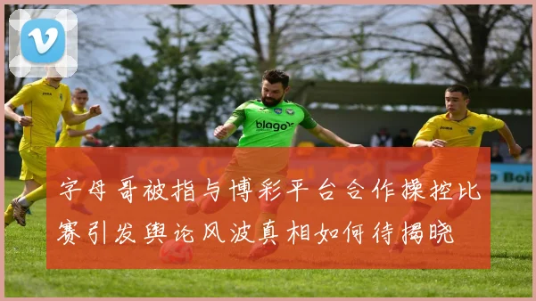 字母哥被指与博彩平台合作操控比赛引发舆论风波真相如何待揭晓