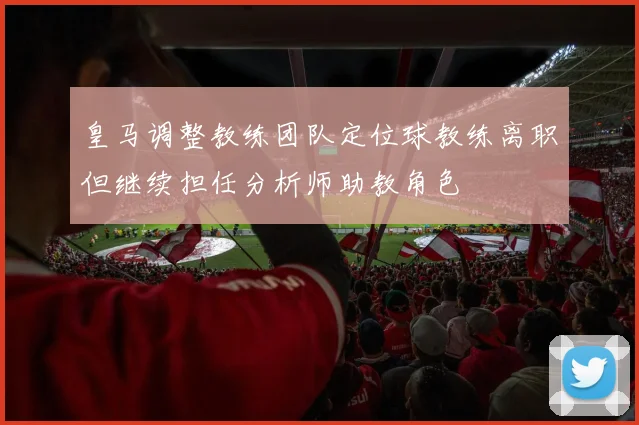 皇马调整教练团队定位球教练离职但继续担任分析师助教角色