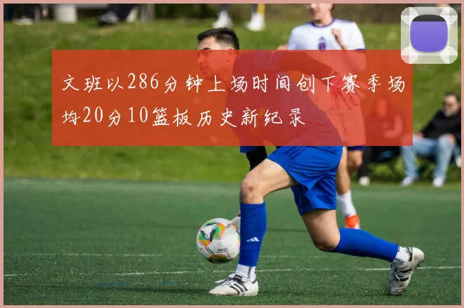文班以286分钟上场时间创下赛季场均20分10篮板历史新纪录