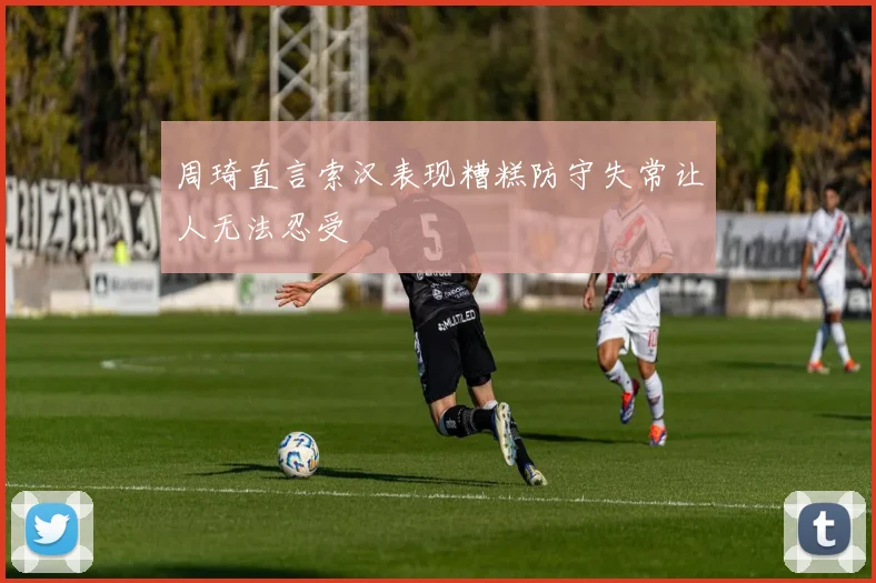 周琦直言索汉表现糟糕防守失常让人无法忍受