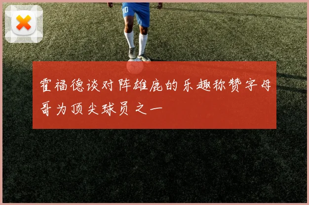 霍福德谈对阵雄鹿的乐趣称赞字母哥为顶尖球员之一