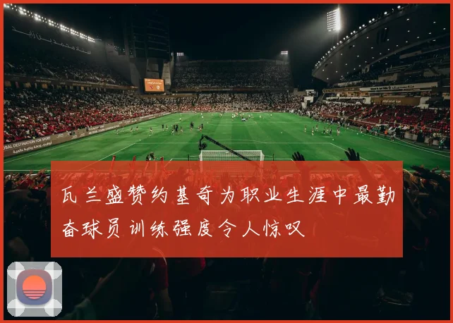 瓦兰盛赞约基奇为职业生涯中最勤奋球员训练强度令人惊叹