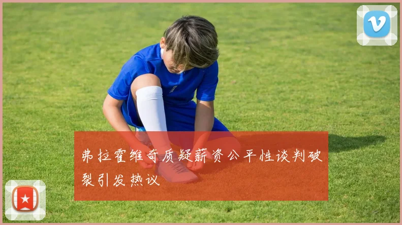 弗拉霍维奇质疑薪资公平性谈判破裂引发热议