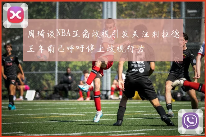 周琦谈NBA亚裔歧视引发关注利拉德五年前已呼吁停止歧视行为
