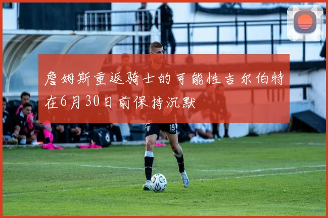 詹姆斯重返骑士的可能性吉尔伯特在6月30日前保持沉默