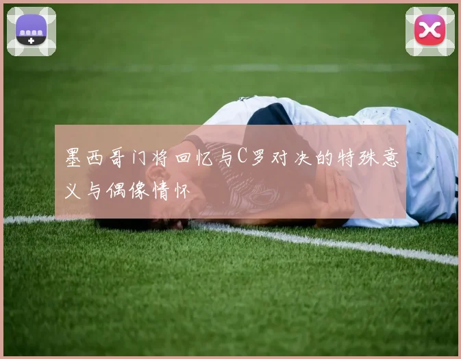 墨西哥门将回忆与C罗对决的特殊意义与偶像情怀